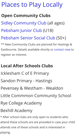 Places to Play Locally Open Community Clubs SIdley Community Club (all ages) Pebsham Junior Club (U18) Pebsham Senior Social Club (50+) ** New Community Clubs are planned for Hastings & Eastbourne. Details available shortly or contact now to register an interest.  Local After Schools Clubs Icklesham C of E Primary Sandon Primary - Hastings Pevensey & Westham - Wealdon Little Commmon Community School Rye College Academy Bexhill Academy * After school clubs are only open to students who attend these schools are are provided in case your child attends one of these schools and is interested in playing.
