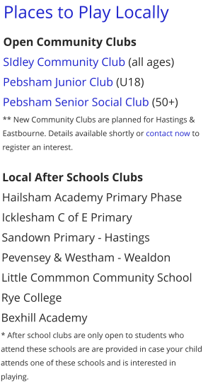 Places to Play Locally Open Community Clubs SIdley Community Club (all ages) Pebsham Junior Club (U18) Pebsham Senior Social Club (50+) ** New Community Clubs are planned for Hastings & Eastbourne. Details available shortly or contact now to register an interest.  Local After Schools Clubs Hailsham Academy Primary Phase Icklesham C of E Primary Sandown Primary - Hastings Pevensey & Westham - Wealdon Little Commmon Community School Rye College Bexhill Academy * After school clubs are only open to students who attend these schools are are provided in case your child attends one of these schools and is interested in playing.